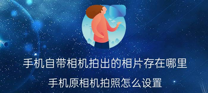 手机自带相机拍出的相片存在哪里 手机原相机拍照怎么设置？